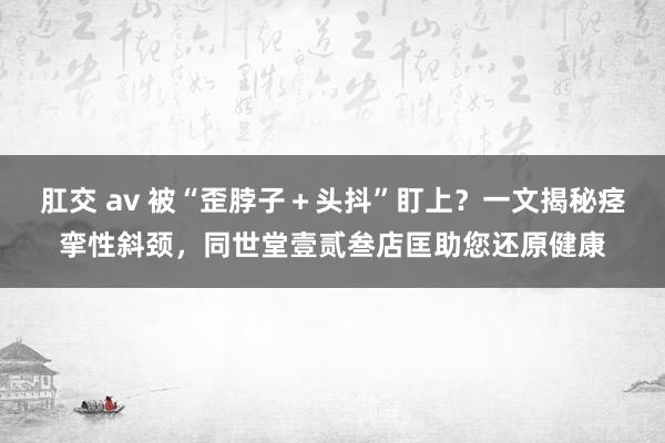 肛交 av 被“歪脖子＋头抖”盯上？一文揭秘痉挛性斜颈，同世堂壹贰叁店匡助您还原健康