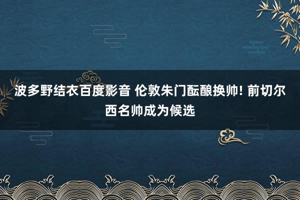 波多野结衣百度影音 伦敦朱门酝酿换帅! 前切尔西名帅成为候选