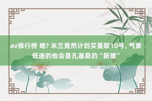 av排行榜 啥? 米兰竟然计划买曼联10号， 气象低迷的他会是孔塞桑的“新援”