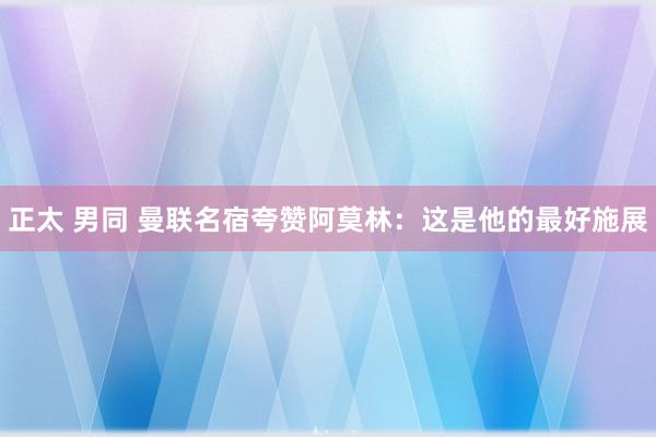 正太 男同 曼联名宿夸赞阿莫林：这是他的最好施展