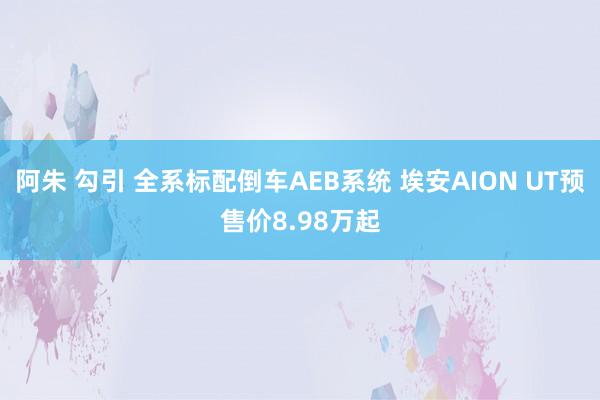 阿朱 勾引 全系标配倒车AEB系统 埃安AION UT预售价8.98万起