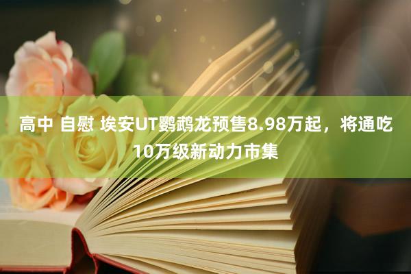 高中 自慰 埃安UT鹦鹉龙预售8.98万起，将通吃10万级新动力市集