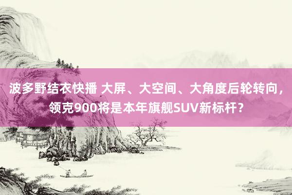 波多野结衣快播 大屏、大空间、大角度后轮转向，领克900将是本年旗舰SUV新标杆？