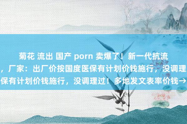 菊花 流出 国产 porn 卖爆了！新一代抗流感药有药店卖300元一盒，厂家：出厂价按国度医保有计划价钱施行，没调理过！多地发文表率价钱→