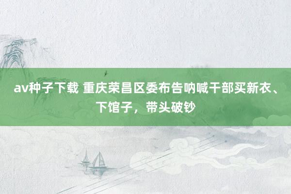 av种子下载 重庆荣昌区委布告呐喊干部买新衣、下馆子，带头破钞