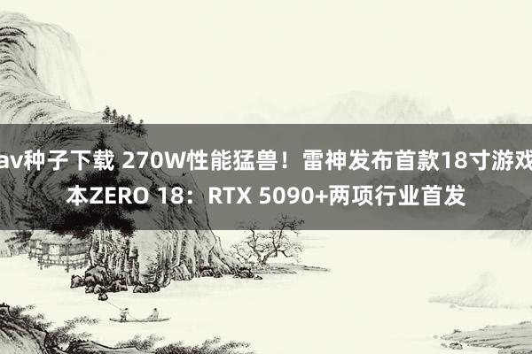 av种子下载 270W性能猛兽！雷神发布首款18寸游戏本ZERO 18：RTX 5090+两项行业首发