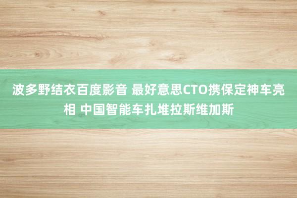 波多野结衣百度影音 最好意思CTO携保定神车亮相 中国智能车扎堆拉斯维加斯