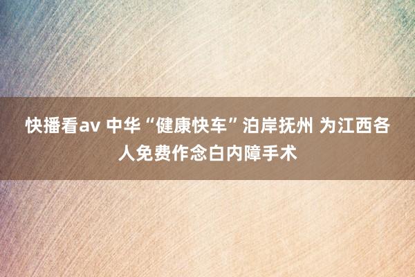 快播看av 中华“健康快车”泊岸抚州 为江西各人免费作念白内障手术