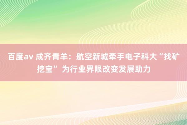 百度av 成齐青羊：航空新城牵手电子科大“找矿挖宝” 为行业界限改变发展助力