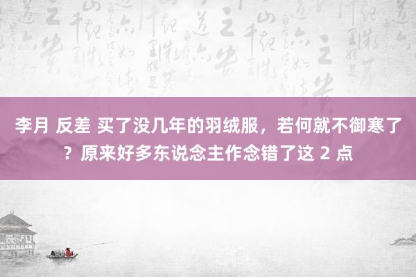 李月 反差 买了没几年的羽绒服，若何就不御寒了？原来好多东说念主作念错了这 2 点