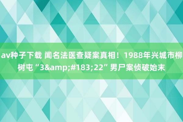 av种子下载 闻名法医查疑案真相！1988年兴城市柳树屯“3&#183;22”男尸案侦破始末