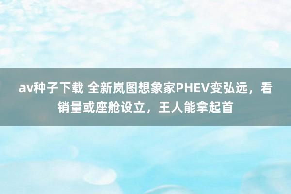 av种子下载 全新岚图想象家PHEV变弘远，看销量或座舱设立，王人能拿起首