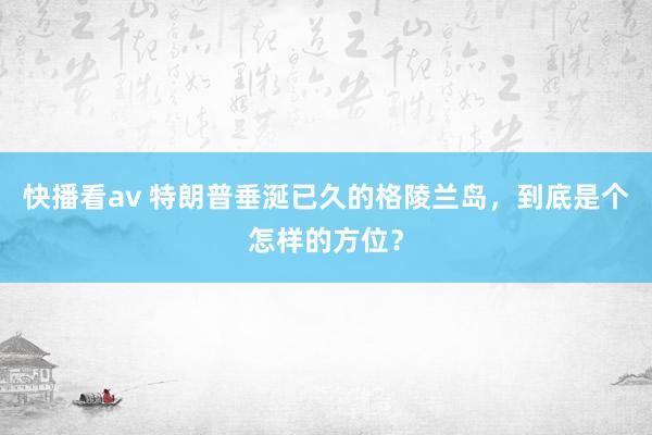 快播看av 特朗普垂涎已久的格陵兰岛，到底是个怎样的方位？