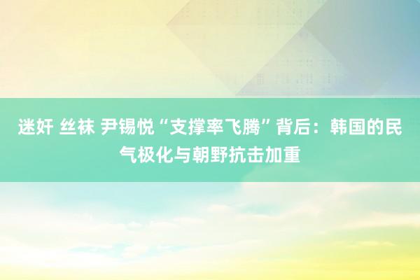 迷奸 丝袜 尹锡悦“支撑率飞腾”背后：韩国的民气极化与朝野抗击加重