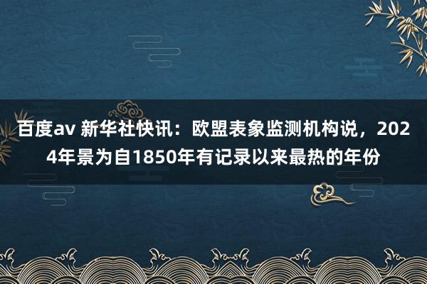 百度av 新华社快讯：欧盟表象监测机构说，2024年景为自1850年有记录以来最热的年份