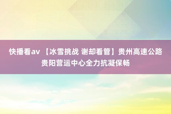 快播看av 【冰雪挑战 谢却看管】贵州高速公路贵阳营运中心全力抗凝保畅