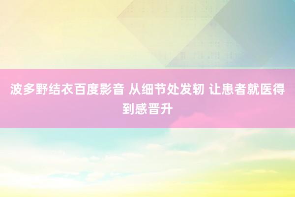 波多野结衣百度影音 从细节处发轫 让患者就医得到感晋升