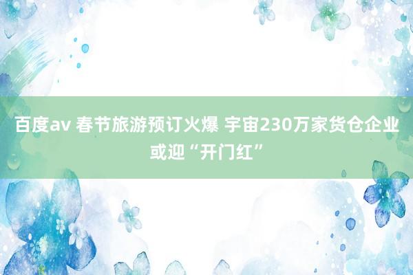 百度av 春节旅游预订火爆 宇宙230万家货仓企业或迎“开门红”