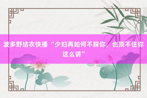 波多野结衣快播 “少妇再如何不睬你，也顶不住你这么讲”