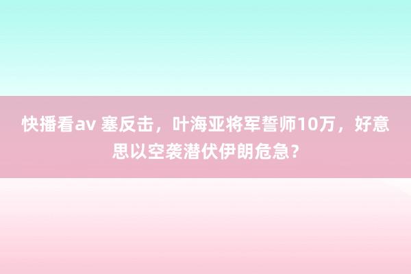 快播看av 塞反击，叶海亚将军誓师10万，好意思以空袭潜伏伊朗危急？