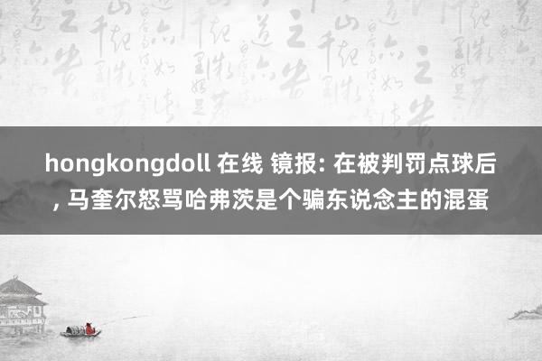 hongkongdoll 在线 镜报: 在被判罚点球后， 马奎尔怒骂哈弗茨是个骗东说念主的混蛋