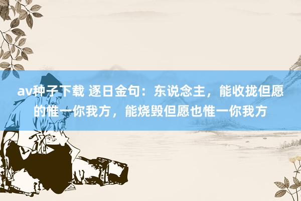 av种子下载 逐日金句：东说念主，能收拢但愿的惟一你我方，能烧毁但愿也惟一你我方