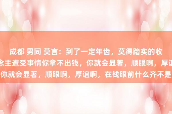 成都 男同 莫言：到了一定年齿，莫得踏实的收入，莫得进款，亲东说念主遭受事情你拿不出钱，你就会显著，顺眼啊，厚谊啊，在钱眼前什么齐不是