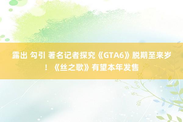 露出 勾引 著名记者探究《GTA6》脱期至来岁！《丝之歌》有望本年发售