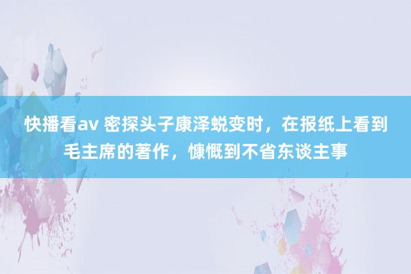 快播看av 密探头子康泽蜕变时，在报纸上看到毛主席的著作，慷慨到不省东谈主事