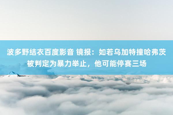 波多野结衣百度影音 镜报：如若乌加特撞哈弗茨被判定为暴力举止，他可能停赛三场