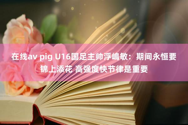 在线av pig U16国足主帅浮嶋敏：期间永恒要锦上添花 高强度快节律是重要