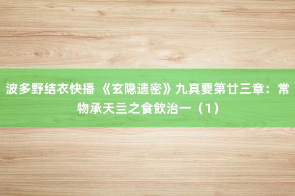 波多野结衣快播 《玄隐遗密》九真要第廿三章：常物承天亖之食飲治一（1）