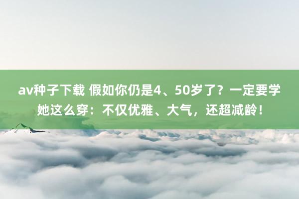 av种子下载 假如你仍是4、50岁了？一定要学她这么穿：不仅优雅、大气，还超减龄！