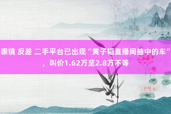 眼镜 反差 二手平台已出现“黄子韬直播间抽中的车”，叫价1.62万至2.8万不等