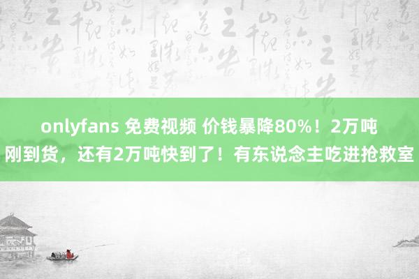 onlyfans 免费视频 价钱暴降80%！2万吨刚到货，还有2万吨快到了！有东说念主吃进抢救室