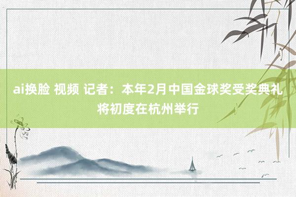 ai换脸 视频 记者：本年2月中国金球奖受奖典礼将初度在杭州举行