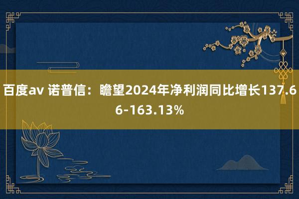 百度av 诺普信：瞻望2024年净利润同比增长137.66-163.13%