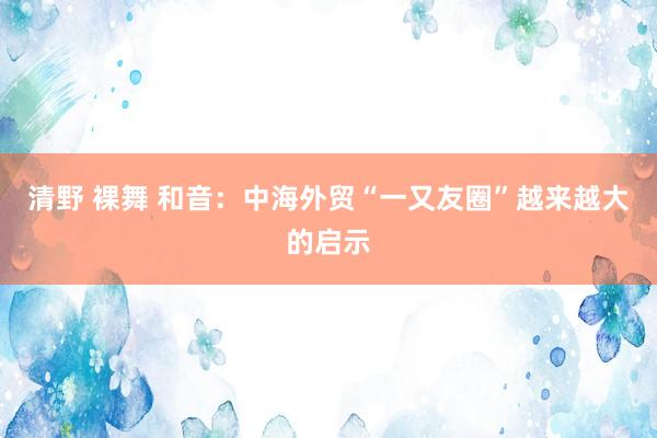 清野 裸舞 和音：中海外贸“一又友圈”越来越大的启示