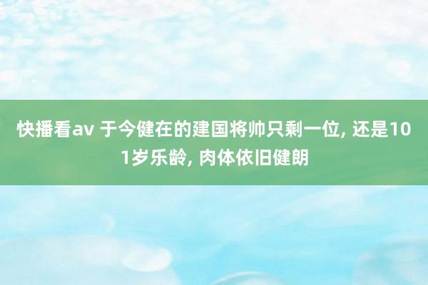 快播看av 于今健在的建国将帅只剩一位， 还是101岁乐龄， 肉体依旧健朗