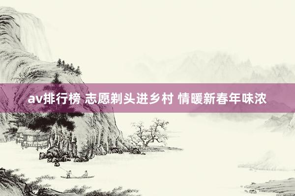 av排行榜 志愿剃头进乡村 情暖新春年味浓