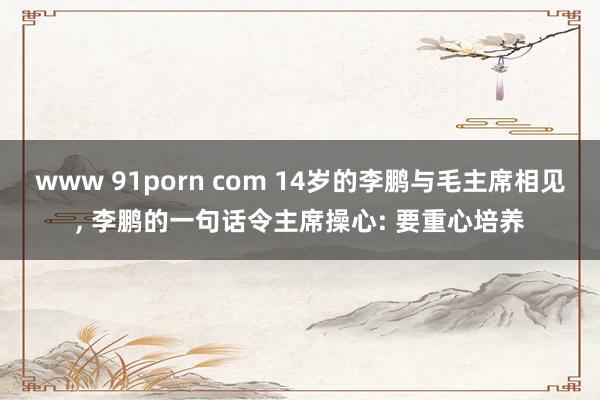 www 91porn com 14岁的李鹏与毛主席相见， 李鹏的一句话令主席操心: 要重心培养