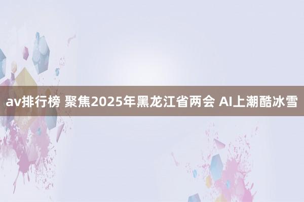 av排行榜 聚焦2025年黑龙江省两会 AI上潮酷冰雪