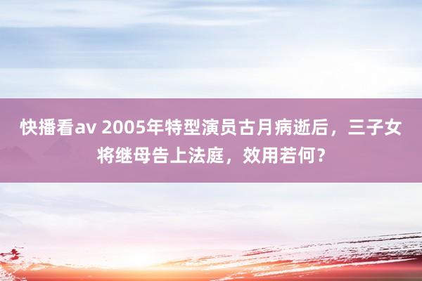 快播看av 2005年特型演员古月病逝后，三子女将继母告上法庭，效用若何？