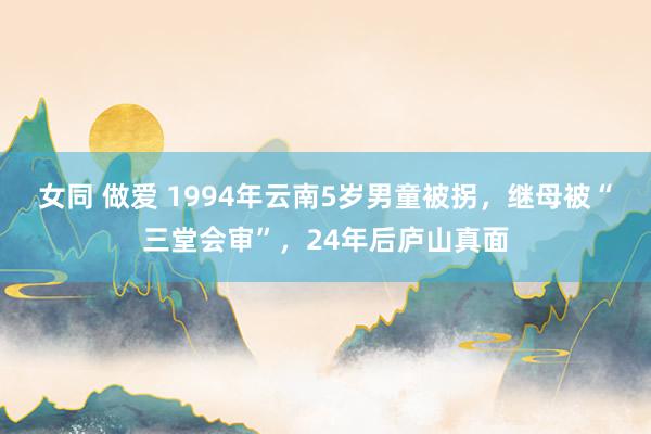 女同 做爱 1994年云南5岁男童被拐，继母被“三堂会审”，24年后庐山真面