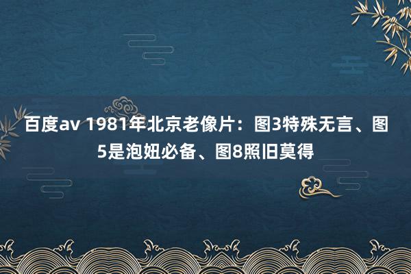 百度av 1981年北京老像片：图3特殊无言、图5是泡妞必备、图8照旧莫得