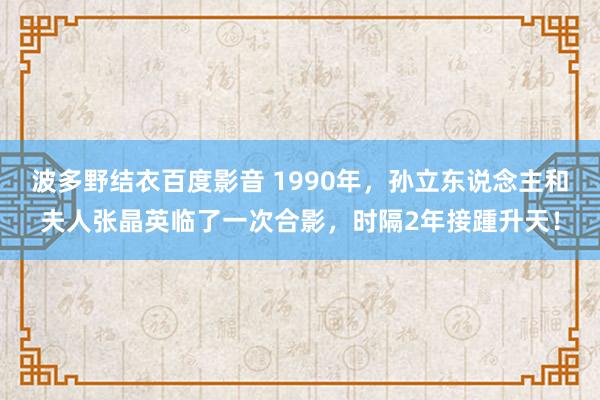 波多野结衣百度影音 1990年，孙立东说念主和夫人张晶英临了一次合影，时隔2年接踵升天！