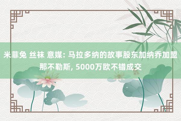 米菲兔 丝袜 意媒: 马拉多纳的故事股东加纳乔加盟那不勒斯， 5000万欧不错成交